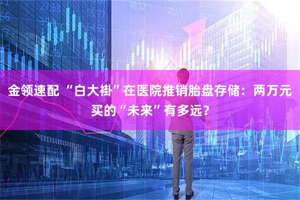 金领速配 “白大褂”在医院推销胎盘存储：两万元买的“未来”有多远？