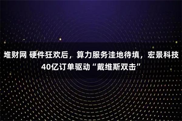 堆财网 硬件狂欢后，算力服务洼地待填，宏景科技40亿订单驱动“戴维斯双击”