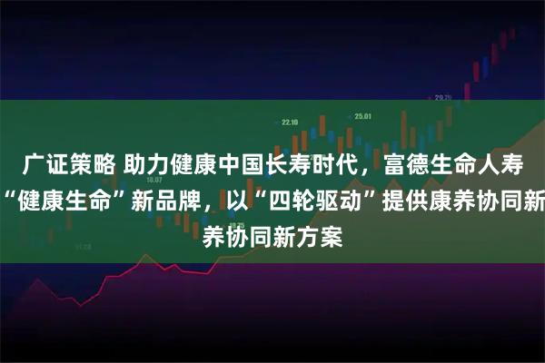 广证策略 助力健康中国长寿时代，富德生命人寿推出“健康生命”新品牌，以“四轮驱动”提供康养协同新方案