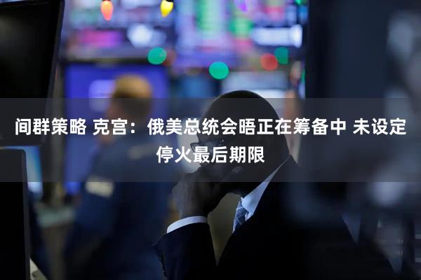 间群策略 克宫：俄美总统会晤正在筹备中 未设定停火最后期限