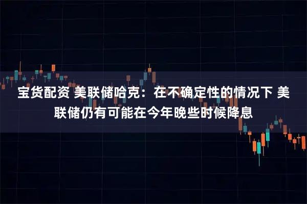 宝货配资 美联储哈克：在不确定性的情况下 美联储仍有可能在今年晚些时候降息