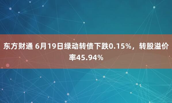 东方财通 6月19日绿动转债下跌0.15%，转股溢价率45.94%
