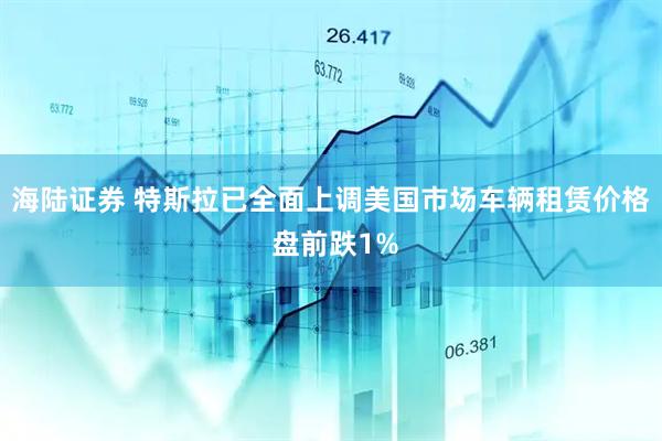 海陆证券 特斯拉已全面上调美国市场车辆租赁价格 盘前跌1%