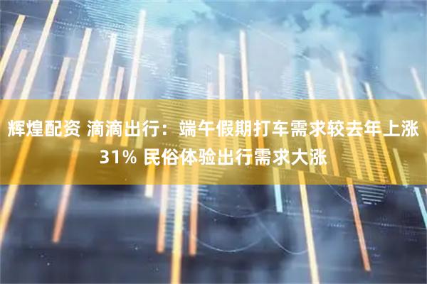 辉煌配资 滴滴出行：端午假期打车需求较去年上涨31% 民俗体验出行需求大涨