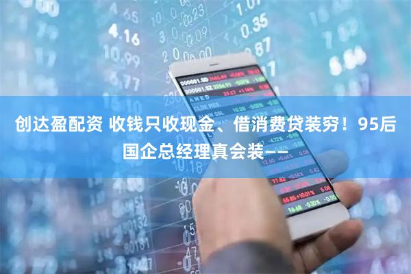 创达盈配资 收钱只收现金、借消费贷装穷！95后国企总经理真会装——