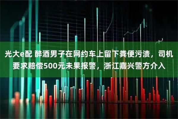 光大e配 醉酒男子在网约车上留下粪便污渍，司机要求赔偿500元未果报警，浙江嘉兴警方介入