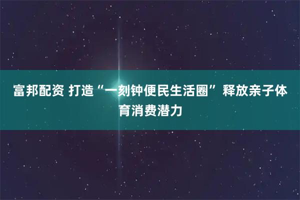 富邦配资 打造“一刻钟便民生活圈” 释放亲子体育消费潜力