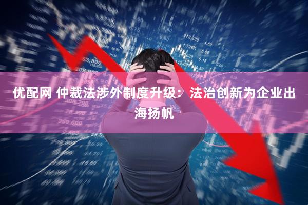 优配网 仲裁法涉外制度升级：法治创新为企业出海扬帆