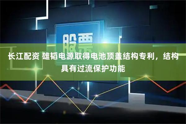 长江配资 雄韬电源取得电池顶盖结构专利，结构具有过流保护功能
