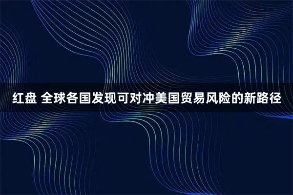 红盘 全球各国发现可对冲美国贸易风险的新路径