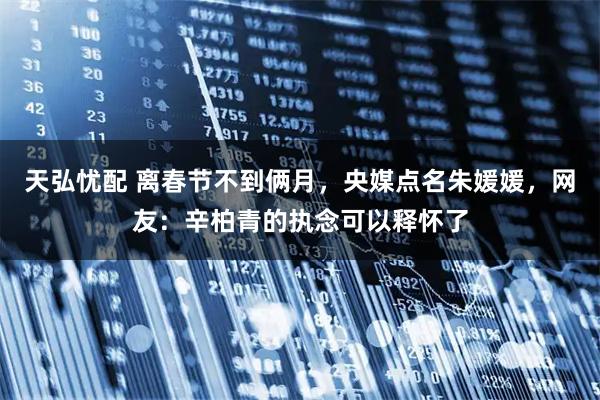 天弘忧配 离春节不到俩月,央媒点名朱媛媛,网友:辛柏青的执念可以释怀了