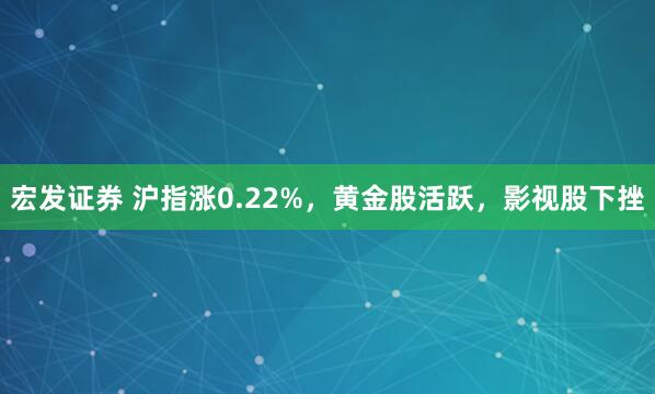 宏发证券 沪指涨0.22%，黄金股活跃，影视股下挫