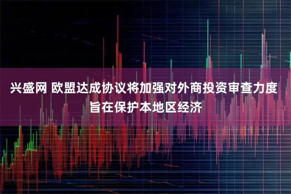 兴盛网 欧盟达成协议将加强对外商投资审查力度 旨在保护本地区经济