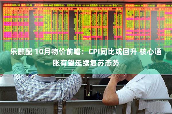 乐融配 10月物价前瞻：CPI同比或回升 核心通胀有望延续复苏态势
