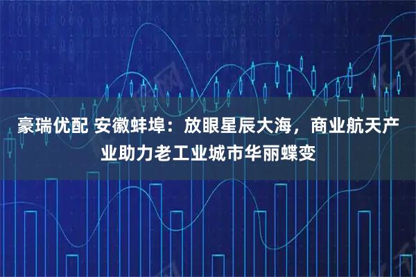 豪瑞优配 安徽蚌埠：放眼星辰大海，商业航天产业助力老工业城市华丽蝶变