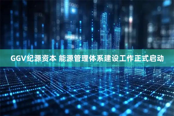 GGV纪源资本 能源管理体系建设工作正式启动