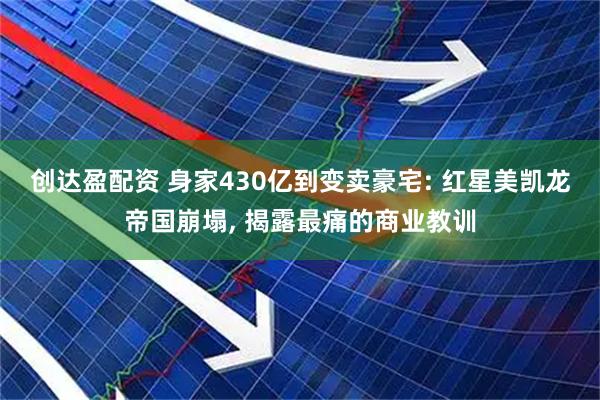 创达盈配资 身家430亿到变卖豪宅: 红星美凯龙帝国崩塌, 揭露最痛的商业教训
