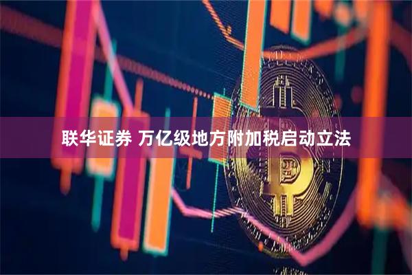联华证券 万亿级地方附加税启动立法