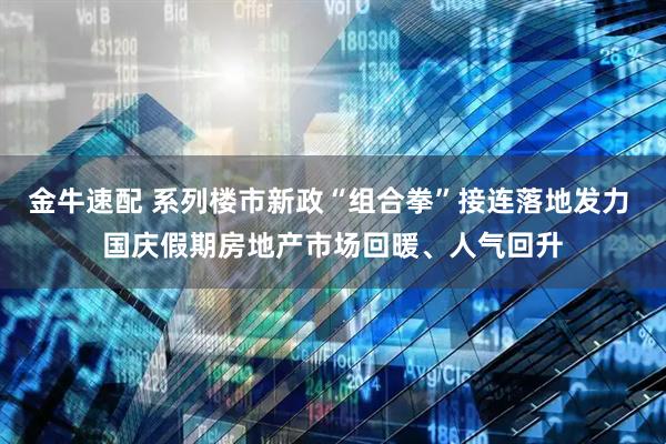 金牛速配 系列楼市新政“组合拳”接连落地发力 国庆假期房地产市场回暖、人气回升