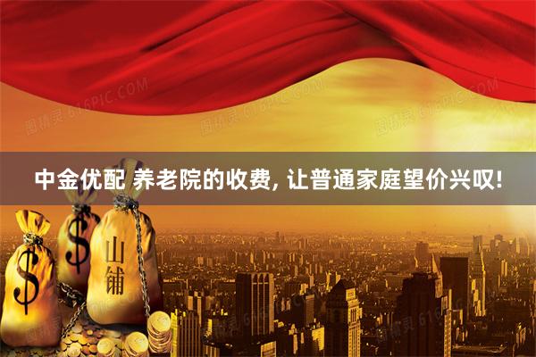 中金优配 养老院的收费, 让普通家庭望价兴叹!